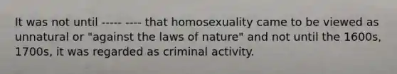 It was not until ----- ---- that homosexuality came to be viewed as unnatural or "against the laws of nature" and not until the 1600s, 1700s, it was regarded as criminal activity.