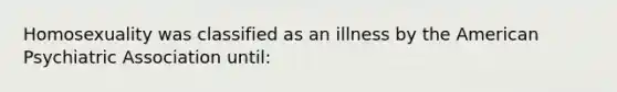 Homosexuality was classified as an illness by the American Psychiatric Association until: