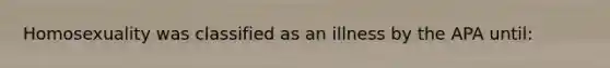 Homosexuality was classified as an illness by the APA until: