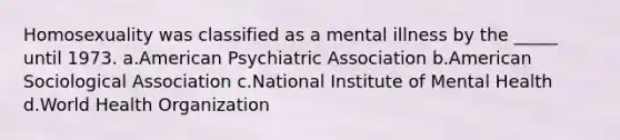 Homosexuality was classified as a mental illness by the _____ until 1973. a.American Psychiatric Association b.American Sociological Association c.National Institute of Mental Health d.World Health Organization