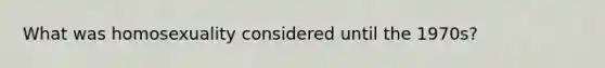 What was homosexuality considered until the 1970s?