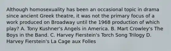 Although homosexuality has been an occasional topic in drama since ancient Greek theatre, it was not the primary focus of a work produced on Broadway until the 1968 production of which play? A. Tony Kushner's Angels in America. B. Mart Crowley's The Boys in the Band. C. Harvey Fierstein's Torch Song Trilogy D. Harvey Fierstein's La Cage aux Folles