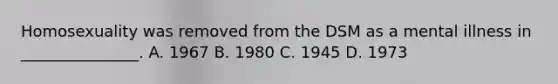 Homosexuality was removed from the DSM as a mental illness in _______________. A. 1967 B. 1980 C. 1945 D. 1973