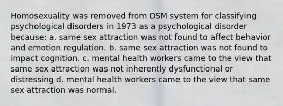 Homosexuality was removed from DSM system for classifying psychological disorders in 1973 as a psychological disorder because: a. same sex attraction was not found to affect behavior and emotion regulation. b. same sex attraction was not found to impact cognition. c. mental health workers came to the view that same sex attraction was not inherently dysfunctional or distressing d. mental health workers came to the view that same sex attraction was normal.