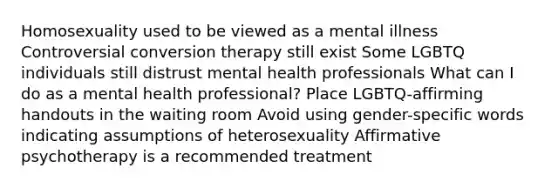 Homosexuality used to be viewed as a mental illness Controversial conversion therapy still exist Some LGBTQ individuals still distrust mental health professionals What can I do as a mental health professional? Place LGBTQ-affirming handouts in the waiting room Avoid using gender-specific words indicating assumptions of heterosexuality Affirmative psychotherapy is a recommended treatment