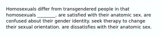 Homosexuals differ from transgendered people in that homosexuals ________. are satisfied with their anatomic sex. are confused about their <a href='https://www.questionai.com/knowledge/kyhXSBYVgx-gender-identity' class='anchor-knowledge'>gender identity</a>. seek therapy to change their sexual orientation. are dissatisfies with their anatomic sex.