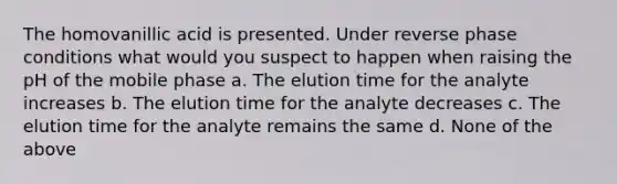 The homovanillic acid is presented. Under reverse phase conditions what would you suspect to happen when raising the pH of the mobile phase a. The elution time for the analyte increases b. The elution time for the analyte decreases c. The elution time for the analyte remains the same d. None of the above