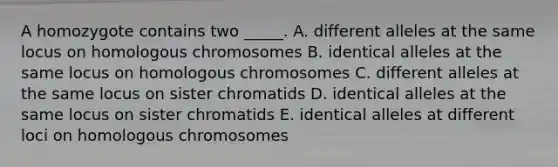 A homozygote contains two _____. A. different alleles at the same locus on homologous chromosomes B. identical alleles at the same locus on homologous chromosomes C. different alleles at the same locus on sister chromatids D. identical alleles at the same locus on sister chromatids E. identical alleles at different loci on homologous chromosomes