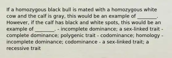 If a homozygous black bull is mated with a homozygous white cow and the calf is gray, this would be an example of ________. However, if the calf has black and white spots, this would be an example of ________. - incomplete dominance; a sex-linked trait - complete dominance; polygenic trait - codominance; homology - incomplete dominance; codominance - a sex-linked trait; a recessive trait