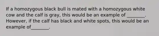 If a homozygous black bull is mated with a homozygous white cow and the calf is gray, this would be an example of ________. However, if the calf has black and white spots, this would be an example of________.