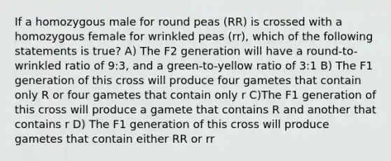 If a homozygous male for round peas (RR) is crossed with a homozygous female for wrinkled peas (rr), which of the following statements is true? A) The F2 generation will have a round-to-wrinkled ratio of 9:3, and a green-to-yellow ratio of 3:1 B) The F1 generation of this cross will produce four gametes that contain only R or four gametes that contain only r C)The F1 generation of this cross will produce a gamete that contains R and another that contains r D) The F1 generation of this cross will produce gametes that contain either RR or rr