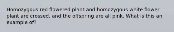 Homozygous red flowered plant and homozygous white flower plant are crossed, and the offspring are all pink. What is this an example of?