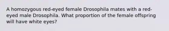 A homozygous red-eyed female Drosophila mates with a red-eyed male Drosophila. What proportion of the female offspring will have white eyes?