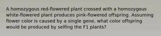 A homozygous red-flowered plant crossed with a homozygous white-flowered plant produces pink-flowered offspring. Assuming flower color is caused by a single gene, what color offspring would be produced by selfing the F1 plants?