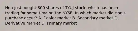 Hon just bought 800 shares of TYUJ stock, which has been trading for some time on the NYSE. In which market did Hon's purchase occur? A. Dealer market B. Secondary market C. Derivative market D. Primary market