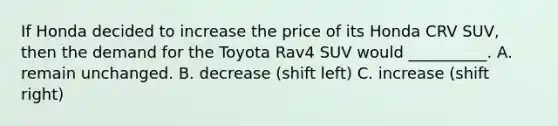 If Honda decided to increase the price of its Honda CRV SUV​, then the demand for the Toyota Rav4 SUV would​ __________. A. remain unchanged. B. decrease (shift left) C. increase (shift right)