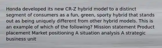 Honda developed its new CR-Z hybrid model to a distinct segment of consumers as a fun, green, sporty hybrid that stands out as being uniquely different from other hybrid models. This is an example of which of the following? Mission statement Product placement Market positioning A situation analysis A strategic business unit