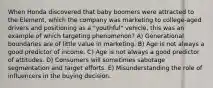 When Honda discovered that baby boomers were attracted to the Element, which the company was marketing to college-aged drivers and positioning as a "youthful" vehicle, this was an example of which targeting phenomenon? A) Generational boundaries are of little value in marketing. B) Age is not always a good predictor of income. C) Age is not always a good predictor of attitudes. D) Consumers will sometimes sabotage segmentation and target efforts. E) Misunderstanding the role of influencers in the buying decision.