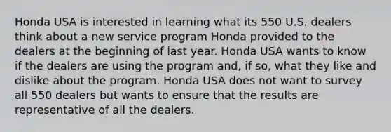 Honda USA is interested in learning what its 550 U.S. dealers think about a new service program Honda provided to the dealers at the beginning of last year. Honda USA wants to know if the dealers are using the program and, if so, what they like and dislike about the program. Honda USA does not want to survey all 550 dealers but wants to ensure that the results are representative of all the dealers.