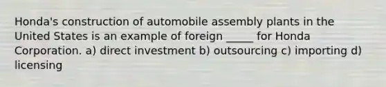 Honda's construction of automobile assembly plants in the United States is an example of foreign _____ for Honda Corporation. a) direct investment b) outsourcing c) importing d) licensing