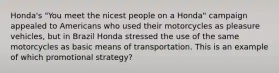 Honda's "You meet the nicest people on a Honda" campaign appealed to Americans who used their motorcycles as pleasure vehicles, but in Brazil Honda stressed the use of the same motorcycles as basic means of transportation. This is an example of which promotional strategy?