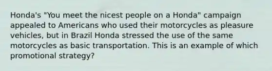 Honda's "You meet the nicest people on a Honda" campaign appealed to Americans who used their motorcycles as pleasure vehicles, but in Brazil Honda stressed the use of the same motorcycles as basic transportation. This is an example of which promotional strategy?