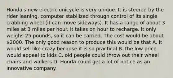 Honda's new electric unicycle is very unique. It is steered by the rider leaning, computer stabilized through control of its single crabbing wheel (it can move sideways). It has a range of about 3 miles at 3 miles per hour. It takes on hour to recharge. It only weighs 25 pounds, so it can be carried. The cost would be about 2000. The only good reason to produce this would be that A. It would sell like crazy because it is so practical B. the low price would appeal to kids C. old people could throw out their wheel chairs and walkers D. Honda could get a lot of notice as an innovative company