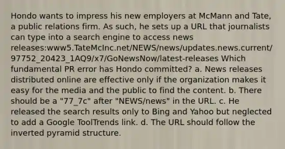 Hondo wants to impress his new employers at McMann and Tate, a public relations firm. As such, he sets up a URL that journalists can type into a search engine to access news releases:www5.TateMcInc.net/NEWS/news/updates.news.current/97752_20423_1AQ9/x7/GoNewsNow/latest-releases Which fundamental PR error has Hondo committed? a. News releases distributed online are effective only if the organization makes it easy for the media and the public to find the content. b. There should be a "77_7c" after "NEWS/news" in the URL. c. He released the search results only to Bing and Yahoo but neglected to add a Google ToolTrends link. d. The URL should follow the inverted pyramid structure.