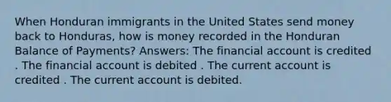 When Honduran immigrants in the United States send money back to Honduras, how is money recorded in the Honduran Balance of Payments? Answers: The financial account is credited . The financial account is debited . The current account is credited . The current account is debited.