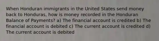 When Honduran immigrants in the United States send money back to Honduras, how is money recorded in the Honduran Balance of Payments? a) The financial account is credited b) The financial account is debited c) The current account is credited d) The current account is debited