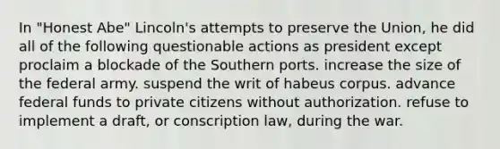 In "Honest Abe" Lincoln's attempts to preserve the Union, he did all of the following questionable actions as president except proclaim a blockade of the Southern ports. increase the size of the federal army. suspend the writ of habeus corpus. advance federal funds to private citizens without authorization. refuse to implement a draft, or conscription law, during the war.