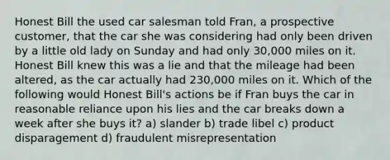 Honest Bill the used car salesman told Fran, a prospective customer, that the car she was considering had only been driven by a little old lady on Sunday and had only 30,000 miles on it. Honest Bill knew this was a lie and that the mileage had been altered, as the car actually had 230,000 miles on it. Which of the following would Honest Bill's actions be if Fran buys the car in reasonable reliance upon his lies and the car breaks down a week after she buys it? a) slander b) trade libel c) product disparagement d) fraudulent misrepresentation