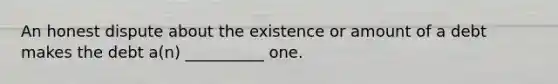 An honest dispute about the existence or amount of a debt makes the debt a(n) __________ one.