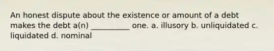 An honest dispute about the existence or amount of a debt makes the debt a(n) __________ one. a. illusory b. unliquidated c. liquidated d. nominal