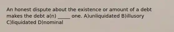 An honest dispute about the existence or amount of a debt makes the debt a(n) _____ one. A)unliquidated B)illusory C)liquidated D)nominal