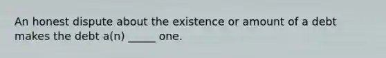 An honest dispute about the existence or amount of a debt makes the debt a(n) _____ one.