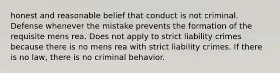 honest and reasonable belief that conduct is not criminal. Defense whenever the mistake prevents the formation of the requisite mens rea. Does not apply to strict liability crimes because there is no mens rea with strict liability crimes. If there is no law, there is no criminal behavior.