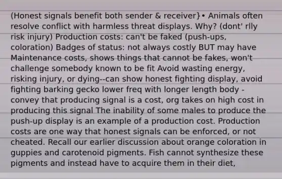 (Honest signals benefit both sender & receiver}• Animals often resolve conflict with harmless threat displays. Why? (dont' rlly risk injury) Production costs: can't be faked (push-ups, coloration) Badges of status: not always costly BUT may have Maintenance costs, shows things that cannot be fakes, won't challenge somebody known to be fit Avoid wasting energy, risking injury, or dying--can show honest fighting display, avoid fighting barking gecko lower freq with longer length body -convey that producing signal is a cost, org takes on high cost in producing this signal The inability of some males to produce the push-up display is an example of a production cost. Production costs are one way that honest signals can be enforced, or not cheated. Recall our earlier discussion about orange coloration in guppies and carotenoid pigments. Fish cannot synthesize these pigments and instead have to acquire them in their diet,