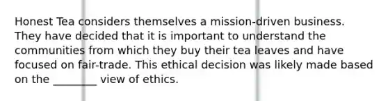 Honest Tea considers themselves a mission-driven business. They have decided that it is important to understand the communities from which they buy their tea leaves and have focused on fair-trade. This ethical decision was likely made based on the ________ view of ethics.