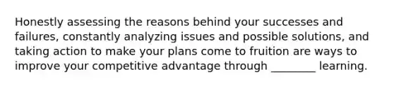 Honestly assessing the reasons behind your successes and failures, constantly analyzing issues and possible solutions, and taking action to make your plans come to fruition are ways to improve your competitive advantage through ________ learning.