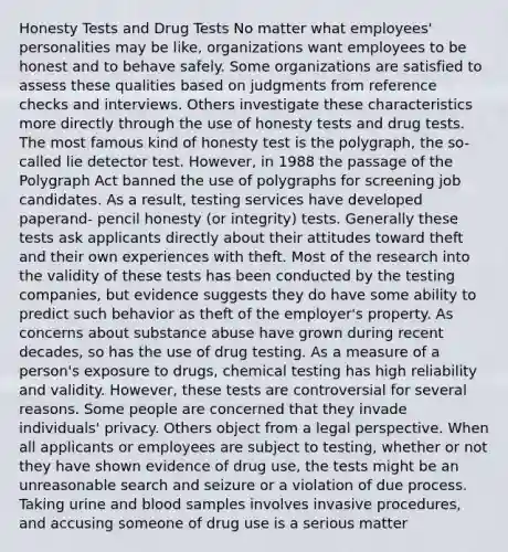 Honesty Tests and Drug Tests No matter what employees' personalities may be like, organizations want employees to be honest and to behave safely. Some organizations are satisfied to assess these qualities based on judgments from reference checks and interviews. Others investigate these characteristics more directly through the use of honesty tests and drug tests. The most famous kind of honesty test is the polygraph, the so-called lie detector test. However, in 1988 the passage of the Polygraph Act banned the use of polygraphs for screening job candidates. As a result, testing services have developed paperand- pencil honesty (or integrity) tests. Generally these tests ask applicants directly about their attitudes toward theft and their own experiences with theft. Most of the research into the validity of these tests has been conducted by the testing companies, but evidence suggests they do have some ability to predict such behavior as theft of the employer's property. As concerns about substance abuse have grown during recent decades, so has the use of drug testing. As a measure of a person's exposure to drugs, chemical testing has high reliability and validity. However, these tests are controversial for several reasons. Some people are concerned that they invade individuals' privacy. Others object from a legal perspective. When all applicants or employees are subject to testing, whether or not they have shown evidence of drug use, the tests might be an unreasonable search and seizure or a violation of due process. Taking urine and blood samples involves invasive procedures, and accusing someone of drug use is a serious matter