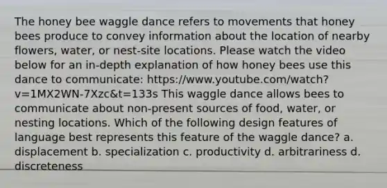 The honey bee waggle dance refers to movements that honey bees produce to convey information about the location of nearby flowers, water, or nest-site locations. Please watch the video below for an in-depth explanation of how honey bees use this dance to communicate: https://www.youtube.com/watch?v=1MX2WN-7Xzc&t=133s This waggle dance allows bees to communicate about non-present sources of food, water, or nesting locations. Which of the following design features of language best represents this feature of the waggle dance? a. displacement b. specialization c. productivity d. arbitrariness d. discreteness