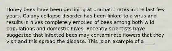 Honey bees have been declining at dramatic rates in the last few years. Colony collapse disorder has been linked to a virus and results in hives completely emptied of bees among both wild populations and domestic hives. Recently scientists have suggested that infected bees may contaminate flowers that they visit and this spread the disease. This is an example of a ____