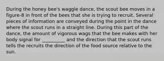 During the honey bee's waggle dance, the scout bee moves in a figure-8 in front of the bees that she is trying to recruit. Several pieces of information are conveyed during the point in the dance where the scout runs in a straight line. During this part of the dance, the amount of vigorous wags that the bee makes with her body signal for __________ and the direction that the scout runs tells the recruits the direction of the food source relative to the sun.