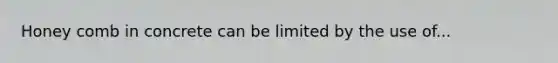 Honey comb in concrete can be limited by the use of...