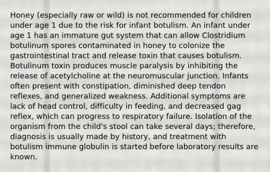 Honey (especially raw or wild) is not recommended for children under age 1 due to the risk for infant botulism. An infant under age 1 has an immature gut system that can allow Clostridium botulinum spores contaminated in honey to colonize the gastrointestinal tract and release toxin that causes botulism. Botulinum toxin produces muscle paralysis by inhibiting the release of acetylcholine at the neuromuscular junction. Infants often present with constipation, diminished deep tendon reflexes, and generalized weakness. Additional symptoms are lack of head control, difficulty in feeding, and decreased gag reflex, which can progress to respiratory failure. Isolation of the organism from the child's stool can take several days; therefore, diagnosis is usually made by history, and treatment with botulism immune globulin is started before laboratory results are known.