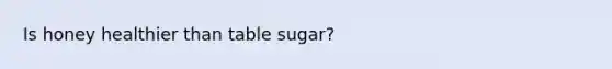 Is honey healthier than table sugar?