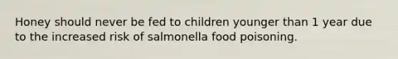 Honey should never be fed to children younger than 1 year due to the increased risk of salmonella food poisoning.