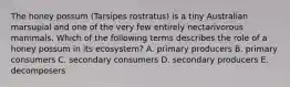 The honey possum (Tarsipes rostratus) is a tiny Australian marsupial and one of the very few entirely nectarivorous mammals. Which of the following terms describes the role of a honey possum in its ecosystem? A. primary producers B. primary consumers C. secondary consumers D. secondary producers E. decomposers