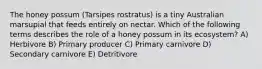 The honey possum (Tarsipes rostratus) is a tiny Australian marsupial that feeds entirely on nectar. Which of the following terms describes the role of a honey possum in its ecosystem? A) Herbivore B) Primary producer C) Primary carnivore D) Secondary carnivore E) Detritivore